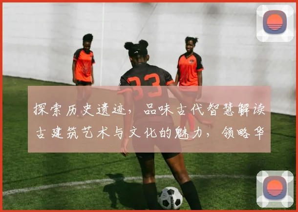 探索历史遗迹，品味古代智慧解读古建筑艺术与文化的魅力，领略华夏文明传承之美