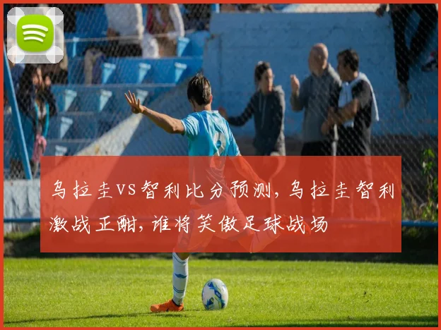 乌拉圭vs智利比分预测,乌拉圭智利激战正酣,谁将笑傲足球战场