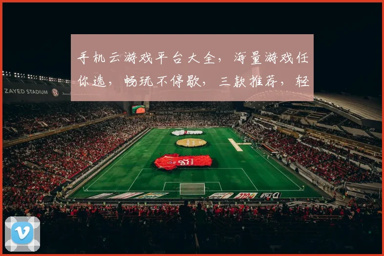 手机云游戏平台大全，海量游戏任你选，畅玩不停歇，三款推荐，轻松体验