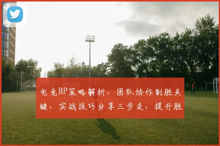 电竞BP策略解析，团队协作制胜关键，实战技巧分享三步走，提升胜率必备
