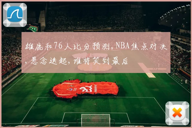 雄鹿和76人比分预测,NBA焦点对决,悬念迭起,谁将笑到最后