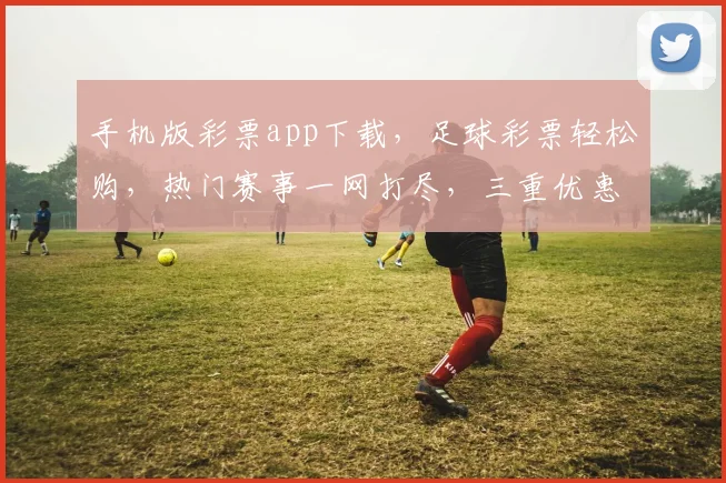 手机版彩票app下载，足球彩票轻松购，热门赛事一网打尽，三重优惠等你来