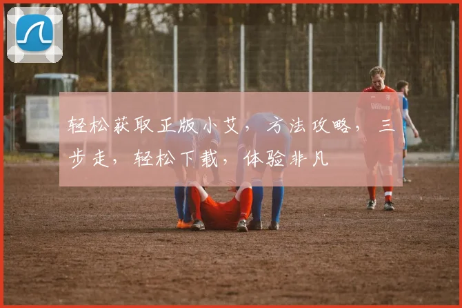 轻松获取正版小艾，方法攻略，三步走，轻松下载，体验非凡