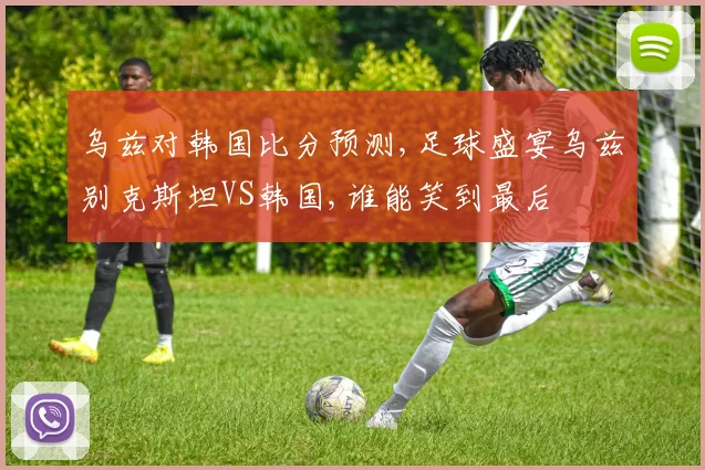 乌兹对韩国比分预测,足球盛宴乌兹别克斯坦VS韩国,谁能笑到最后
