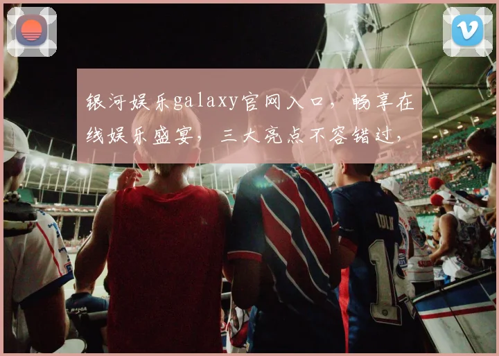 银河娱乐galaxy官网入口，畅享在线娱乐盛宴，三大亮点不容错过，点击即达